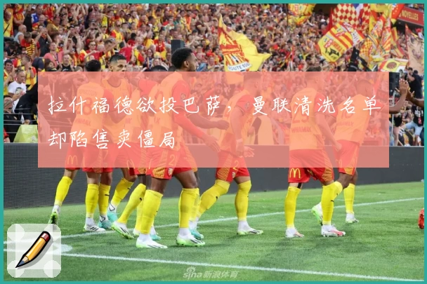 拉什福德欲投巴萨，曼联清洗名单却陷售卖僵局