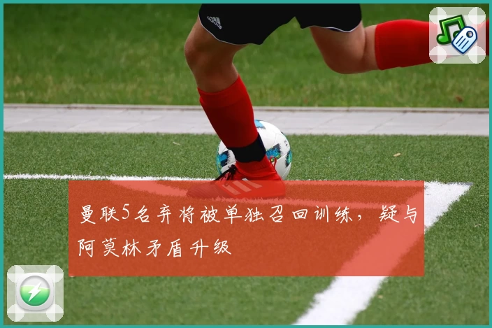 曼联5名弃将被单独召回训练，疑与阿莫林矛盾升级