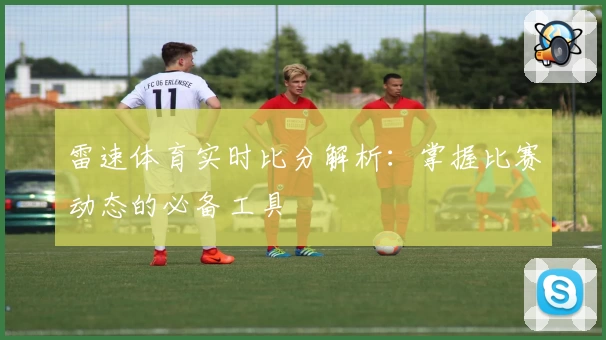 雷速体育实时比分解析：掌握比赛动态的必备工具