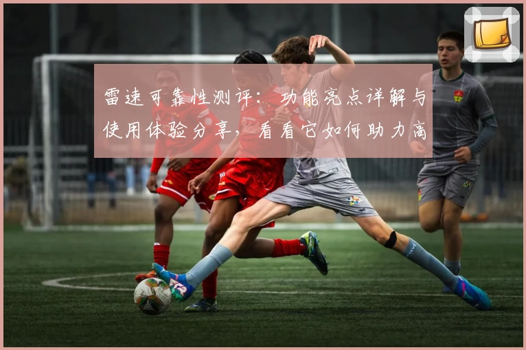 雷速可靠性测评：功能亮点详解与使用体验分享，看看它如何助力高效生活