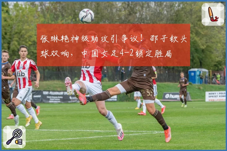 张琳艳神级助攻引争议！邵子钦头球双响，中国女足4-2锁定胜局