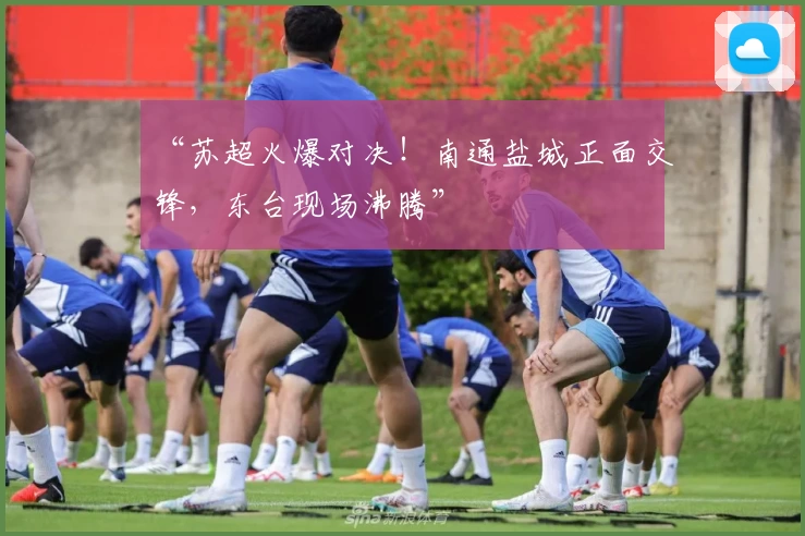 “苏超火爆对决!南通盐城正面交锋,东台现场沸腾”